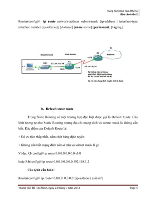 Trung Tâm Đào Tạo Athena
Báo cáo tuần 2
Thành phố Hồ Chí Minh, ngày 23 tháng 7 năm 2014 Page 4
Router(config)# ip route network-address subnet-mask {ip-address | interface-type
interface number [ip-address]} [distance] [name name] [permanent] [tag tag]
b. Defauft static route
Trong Static Routing có một trường hợp đặc biệt được gọi là Default Route. Câu
lệnh tương tự như Static Routing nhưng địa chỉ mạng đích và subnet mask là không cần
biết. Đặc điểm của Default Route là:
+ Độ ưu tiên thấp nhất, nằm chót bảng định tuyến.
+ Không cần biết mạng đích nằm ở đâu và subnet mask là gì.
Ví dụ: R1(config)# ip route 0.0.0.0 0.0.0.0 s1/0
hoặc R1(config)# ip route 0.0.0.0 0.0.0.0 192.168.1.2
Câu lệnh cấu hình:
Router(config)# ip router 0.0.0.0 0.0.0.0 {ip-address | exit-inf}
 