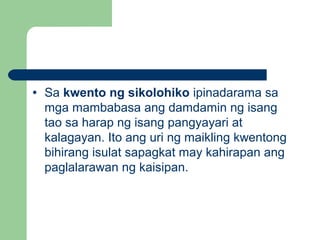 • Sa kwento ng sikolohiko ipinadarama sa
mga mambabasa ang damdamin ng isang
tao sa harap ng isang pangyayari at
kalagayan. Ito ang uri ng maikling kwentong
bihirang isulat sapagkat may kahirapan ang
paglalarawan ng kaisipan.
 