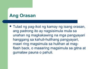 Ang Orasan
 Tulad ng pag-ikot ng kamay ng isang orasan,
ang padrong ito ay nagsisimula mula sa
unahan ng magkakawing na mga pangyayari
hanggang sa kahuli-hulihang pangyayari,
maari ring magsimula sa hulihan at mag-
flash back, o maaaring magsimula sa gitna at
gumalaw pauna o pahuli.
 