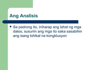 Ang Analisis
 Sa padrong ito, iniharap ang lahat ng mga
datos, susuriin ang mga ito saka sasabihin
ang isang lohikal na kongklusyon
 