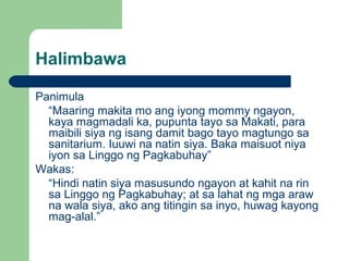 Halimbawa
Panimula
“Maaring makita mo ang iyong mommy ngayon,
kaya magmadali ka, pupunta tayo sa Makati, para
maibili siya ng isang damit bago tayo magtungo sa
sanitarium. Iuuwi na natin siya. Baka maisuot niya
iyon sa Linggo ng Pagkabuhay”
Wakas:
“Hindi natin siya masusundo ngayon at kahit na rin
sa Linggo ng Pagkabuhay; at sa lahat ng mga araw
na wala siya, ako ang titingin sa inyo, huwag kayong
mag-alal.”
 