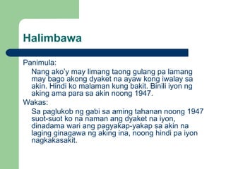 Halimbawa
Panimula:
Nang ako’y may limang taong gulang pa lamang
may bago akong dyaket na ayaw kong iwalay sa
akin. Hindi ko malaman kung bakit. Binili iyon ng
aking ama para sa akin noong 1947.
Wakas:
Sa paglukob ng gabi sa aming tahanan noong 1947
suot-suot ko na naman ang dyaket na iyon,
dinadama wari ang pagyakap-yakap sa akin na
laging ginagawa ng aking ina, noong hindi pa iyon
nagkakasakit.
 
