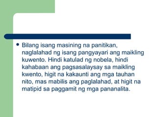  Bilang isang masining na panitikan,
naglalahad ng isang pangyayari ang maikling
kuwento. Hindi katulad ng nobela, hindi
kahabaan ang pagsasalaysay sa maikling
kwento, higit na kakaunti ang mga tauhan
nito, mas mabilis ang paglalahad, at higit na
matipid sa paggamit ng mga pananalita.
 