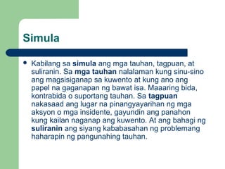 Simula
 Kabilang sa simula ang mga tauhan, tagpuan, at
suliranin. Sa mga tauhan nalalaman kung sinu-sino
ang magsisiganap sa kuwento at kung ano ang
papel na gaganapan ng bawat isa. Maaaring bida,
kontrabida o suportang tauhan. Sa tagpuan
nakasaad ang lugar na pinangyayarihan ng mga
aksyon o mga insidente, gayundin ang panahon
kung kailan naganap ang kuwento. At ang bahagi ng
suliranin ang siyang kababasahan ng problemang
haharapin ng pangunahing tauhan.
 
