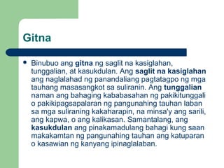Gitna
 Binubuo ang gitna ng saglit na kasiglahan,
tunggalian, at kasukdulan. Ang saglit na kasiglahan
ang naglalahad ng panandaliang pagtatagpo ng mga
tauhang masasangkot sa suliranin. Ang tunggalian
naman ang bahaging kababasahan ng pakikitunggali
o pakikipagsapalaran ng pangunahing tauhan laban
sa mga suliraning kakaharapin, na minsa'y ang sarili,
ang kapwa, o ang kalikasan. Samantalang, ang
kasukdulan ang pinakamadulang bahagi kung saan
makakamtan ng pangunahing tauhan ang katuparan
o kasawian ng kanyang ipinaglalaban.
 