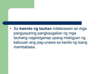 • Sa kwento ng tauhan inilalarawan an mga
pangyayaring pangkaugalian ng mga
tauhang nagsisiganap upang mabigyan ng
kabuuan ang pag-unawa sa kanila ng isang
mambabasa.
 