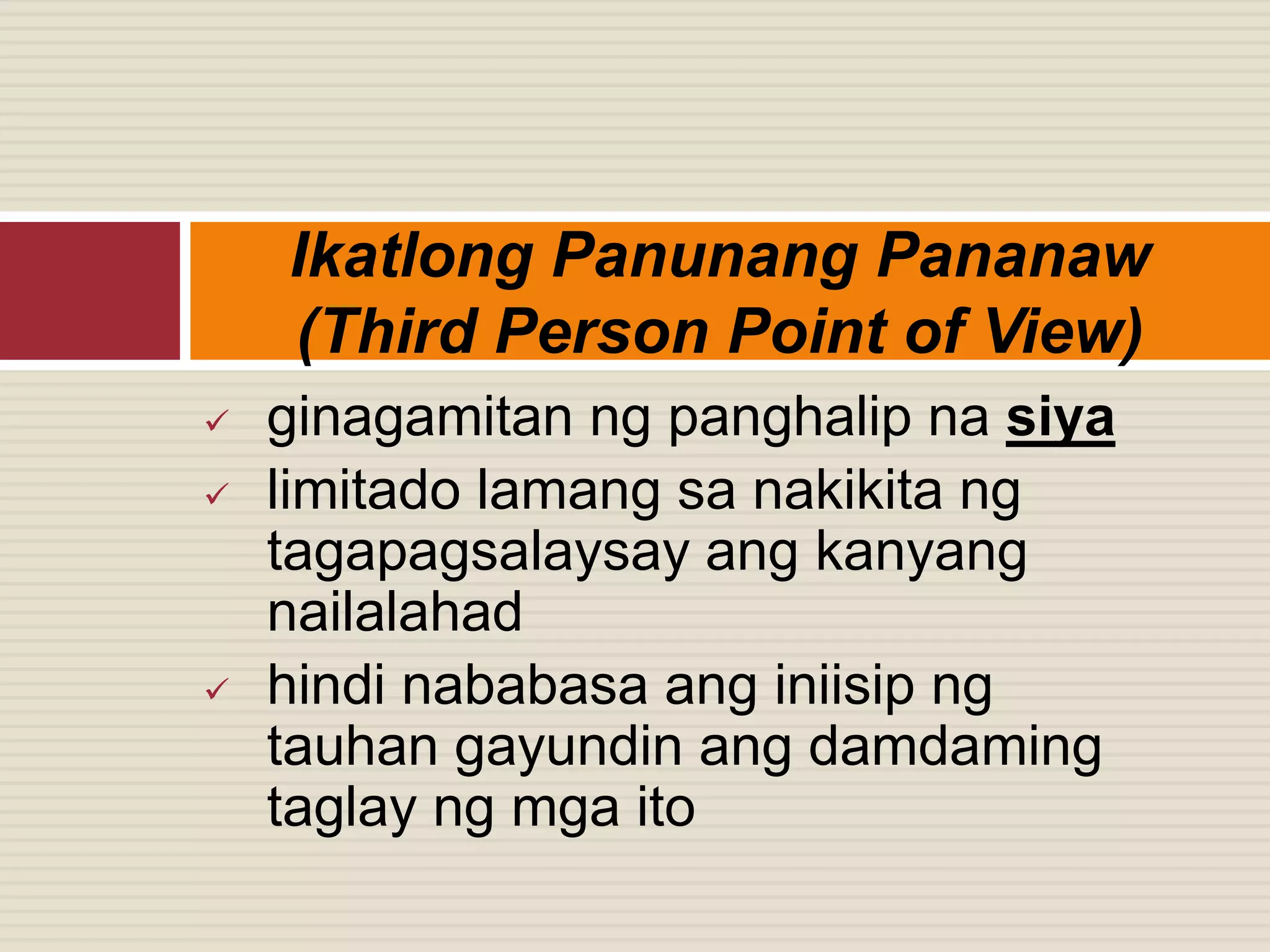  ginagamitan ng panghalip na siya
 limitado lamang sa nakikita ng
tagapagsalaysay ang kanyang
nailalahad
 hindi nababasa ang iniisip ng
tauhan gayundin ang damdaming
taglay ng mga ito
Ikatlong Panunang Pananaw
(Third Person Point of View)
 