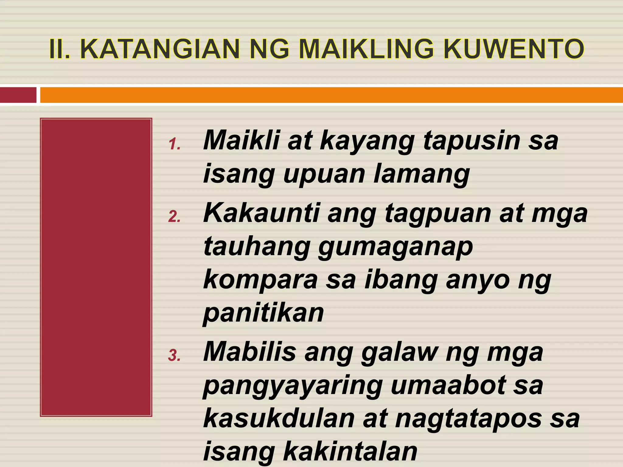 1. Maikli at kayang tapusin sa
isang upuan lamang
2. Kakaunti ang tagpuan at mga
tauhang gumaganap
kompara sa ibang anyo ng
panitikan
3. Mabilis ang galaw ng mga
pangyayaring umaabot sa
kasukdulan at nagtatapos sa
isang kakintalan
 