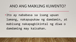 •Ito ay nababasa sa isang upuan
lamang, nakapupukaw ng damdamin, at
mabisang nakapagkikintal ng diwa o
damdaming may kaisahan.
ANO ANG MAIKLING KUWENTO?