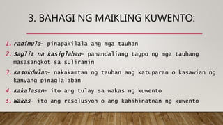 3. BAHAGI NG MAIKLING KUWENTO:
1. Panimula- pinapakilala ang mga tauhan
2. Saglit na kasiglahan- panandaliang tagpo ng mga tauhang
masasangkot sa suliranin
3. Kasukdulan- nakakamtan ng tauhan ang katuparan o kasawian ng
kanyang pinaglalaban
4. Kakalasan- ito ang tulay sa wakas ng kuwento
5. Wakas- ito ang resolusyon o ang kahihinatnan ng kuwento