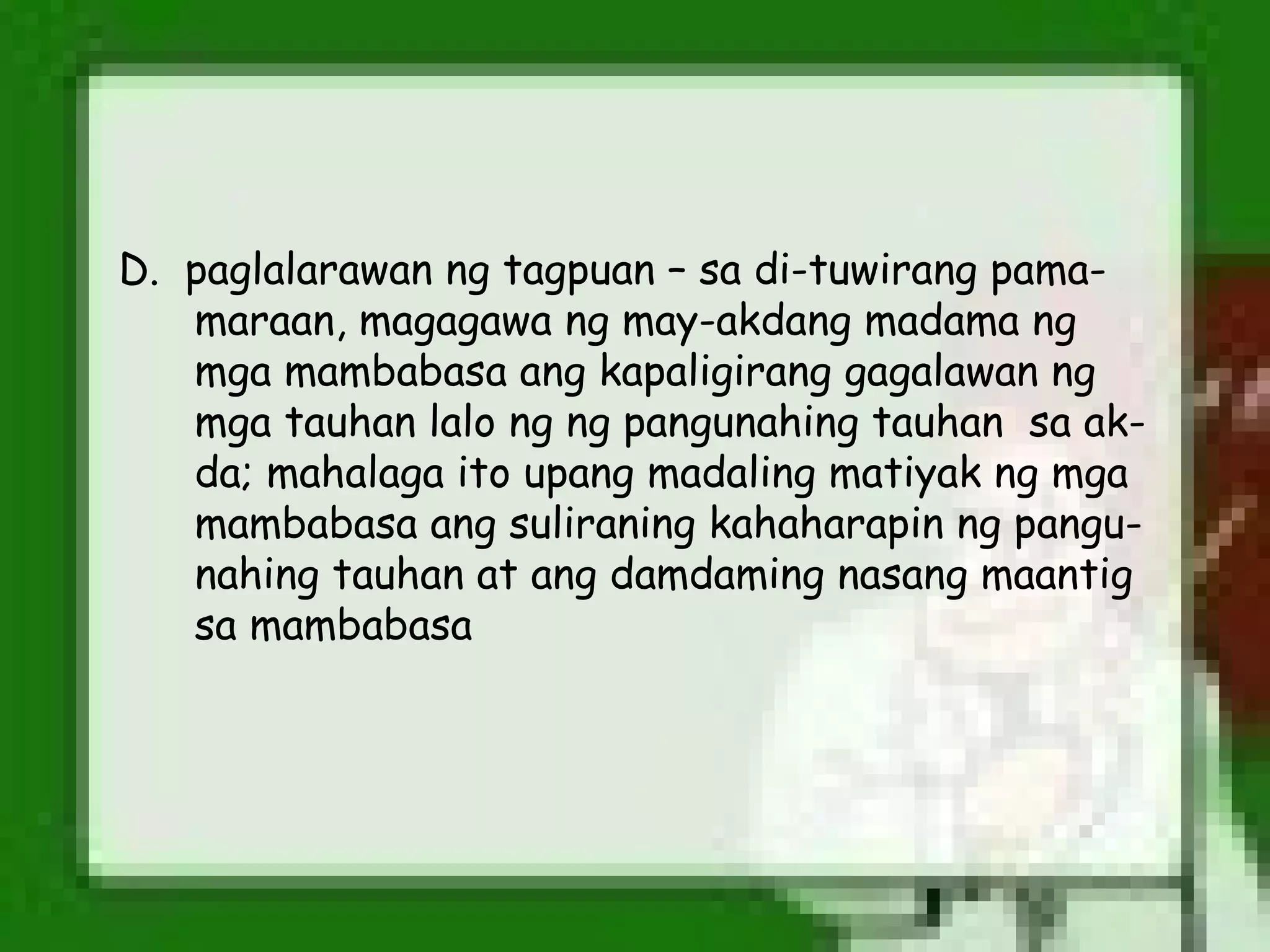 D. paglalarawan ng tagpuan – sa di-tuwirang pama-
   maraan, magagawa ng may-akdang madama ng
   mga mambabasa ang kapaligirang gagalawan ng
   mga tauhan lalo ng ng pangunahing tauhan sa ak-
   da; mahalaga ito upang madaling matiyak ng mga
   mambabasa ang suliraning kahaharapin ng pangu-
   nahing tauhan at ang damdaming nasang maantig
   sa mambabasa
 