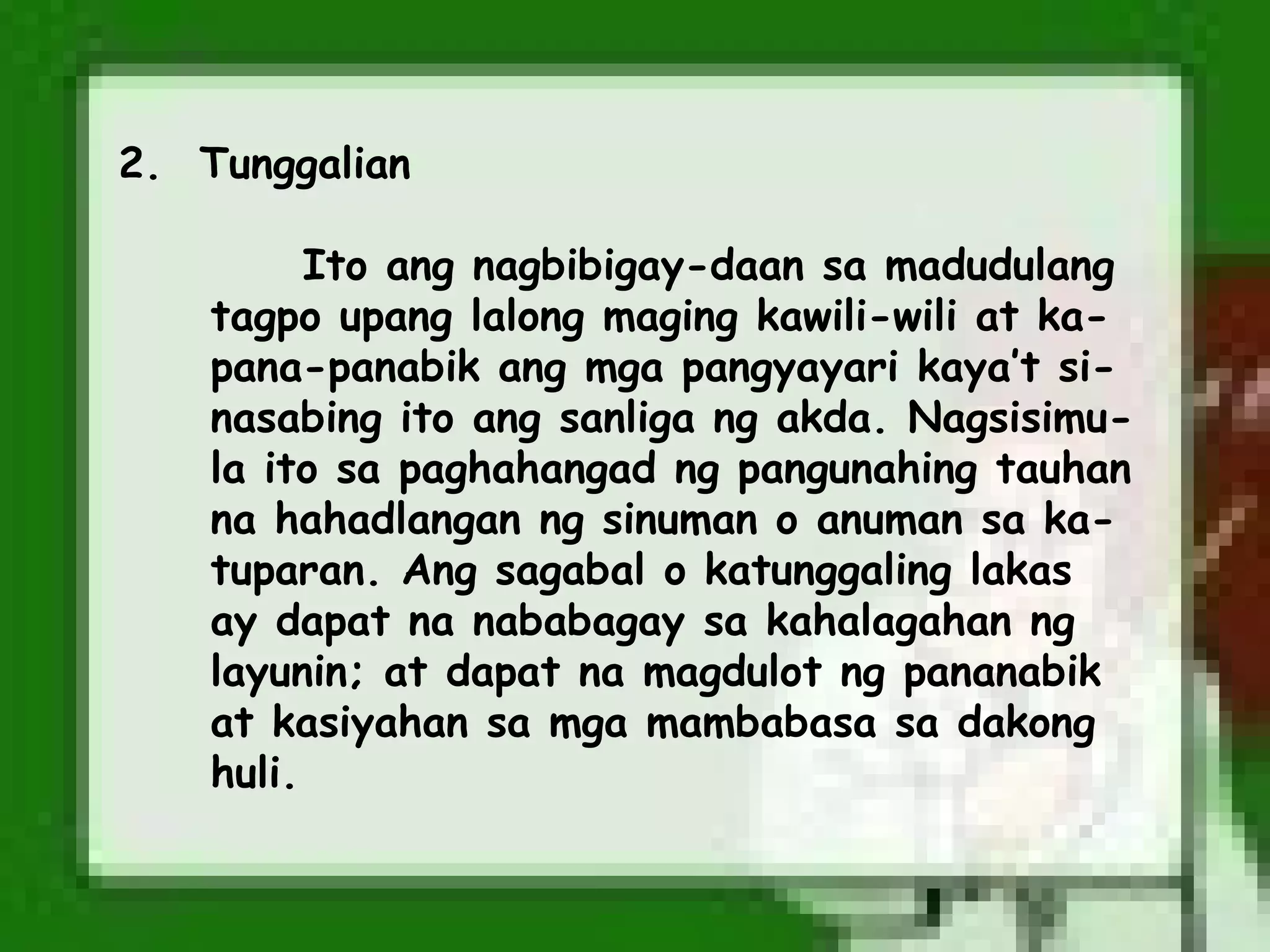 2. Tunggalian

          Ito ang nagbibigay-daan sa madudulang
    tagpo upang lalong maging kawili-wili at ka-
    pana-panabik ang mga pangyayari kaya’t si-
    nasabing ito ang sanliga ng akda. Nagsisimu-
    la ito sa paghahangad ng pangunahing tauhan
    na hahadlangan ng sinuman o anuman sa ka-
    tuparan. Ang sagabal o katunggaling lakas
    ay dapat na nababagay sa kahalagahan ng
    layunin; at dapat na magdulot ng pananabik
    at kasiyahan sa mga mambabasa sa dakong
    huli.
 
