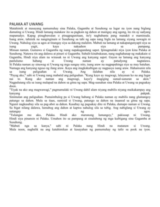 PALAKA AT UWANG
Matahimik at masayang namumuhay sina Palaka, Gagamba at Susuhong sa lugar na iyon nang biglang
dumating si Uwang. Hindi lamang matakaw ito sa pagkain ng dahon at maingay ang ugong, ito rin ay sadyang
mapanudyo. Kapag pinagbawalan o pinagpagunitaan, ito'y nagbabanta pang manakit o maminsala.
Isang araw, tahimik na nanginginain si Susuhong sa tabi ng sapa nang bigla na lamang siyang suwagin ni
Uwang. Nahulog siya sa agos at tinangay siya sa dakong malalim. Mabuti na lamang at nakapangunyapit siya sa
isang
yagit,
kaya
nakaahon
siya
sa
pampang.
Minsan naman. Gumawa si Gagamba ng isang napakagandang sapot. Ipinagmalaki niya iyon kina Palaka at
Susuhong. Natuwa rin ang dalawa at pinuri si Gagamba. Subalit kinabukasan, nang naghahanap ng makakain si
Gagamba, Hindi niya alam na winasak na ni Uwang ang kanyang sapot. Gayon na lamang ang kanyang
panlulumo
habang
si
Uwang
naman
ay
patudyong
nagtatawa.
Si Palaka naman ay sinuwag ni Uwang ng mga sungay nito, isang araw na nagpapahinga siya sa may batuhan.
Namaga ang kanyang nguso ng ilang araw. Kaya ang magkakaibigan ay nagpasya isang araw. Hahamunin nila
sa
isang
paligsahan
si
Uwang.
Ang
ilalaban
nila
ay
si
Palaka.
"Payag ako," sabi ni Uwang nang mabatid ang paligsahan. "Kung kayo ay magwagi, lalayasan ko na ang lugar
nai to. Kung ako naman ang magwagi, kayo'y magiging sunud-sunuran sa akin."
Nagpalutang sila sa isang malapad na dahon sa gitna ng sapa. Mag-uunahan sina Palaka at Uwang sa pagsakay
doon.
"Tiyak na ako ang magwawagi," pagmamalaki ni Uwang dahil alam niyang mabilis niyang maikakampay ang
kanyang
pakpak.
Sinimulan ang paligsahan. Pumaimbulog pa si Uwang habang si Palaka naman ay mabilis nang glumangoy
patungo sa dahon. Mula sa itaas, sumisid si Uwang, patungo sa dahon na inaanod sa gitna ng sapa.
Ngunit nagkasabay sila sa pag-abot sa dahon. Kasabay ng pagsakay dito ni Palaka, dumapo naman si Uwang.
Sa bigat nilang dalawa, lumubog ang dahon at kapwa nahulog sila sa tubig. Ang nabiglang si Uwang ay
natangay
ng
agos.
"Tulungan mo
ako,
Palaka. Hindi
ako marunong lumangoy," pakiusap ni
Uwang.
Hindi siya pinansin ni Palaka. Umahon ito sa pampang at sinalubong ng mga kaibigang sina Gagamba at
Susuhong.
"Mabuti
nga
sa
kanya,"
sabi
ni
Palaka
nang
Hindi
na
matanaw
si
Uwang.
Mula noon, nagbalik na ang katahimikan at kasayahan ng pamumuhay ng tatlo sa pook na iyon.

 