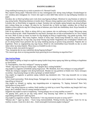 BAGONG KAIBIGAN
(Ang maikling kwentong ito ay mula sa panulat ni G. Bernard Umali)
May napulot akong papel. Nakasulat doon na may matatagpuan daw akong isang kaibigan. Kinakailangan ko
raw sumakay para matagpuan ito. Umuwi ako agad sa amin dahil baka naroon na ang kaibigang tinutukoy sa
papel.
Sumakay ako sa likod ng kabayo pero wala doon ang bagong kaibigan. Binuksan ko ang binatana at nakita ko
ang aming hardin. Maraming halaman at insekto doon. Masaya silang naglalaro pero hindi ko sila maintindihan.
Lumabas ako sa likod-bahay at nagpunta sa dagat. Sumakay ako ng bangka upang hanapin ang aking kaibigan
pero walang ibang tao sa dagat. Ah alam ko na. Sumisid ako sa ilalim ng dagat, sumakay ako sa likod ng
dolphin at doon nakita ko ang iba’t-ibang hayop at halaman, pero hindi ako mabubuhay doon. Kaya bumalik na
lamang ako sa amin.
Gabi na ng makauwi ako. Mula sa aking silid ay may natanaw ako na maliwanag sa langit. Mayroong isang
bituin na ubod ng laki. Ahah! Pupuntahan ko ang bituin. Kumapit ako sa lobo at pinuntahan ko ito. Pero walang
tao roon. Mula sa itaas ay tanaw na tanaw ko ang daigdig na bilog at nagliliwanag. Ang ganda ng kulay. Para
itong bolang umiilaw. May kulay bughaw, luntian at kulay lupa. Naisip kong bumalik na, mula sa itaas ay
nagpalundag-lundag ako sa mga ulap, ang sarap! Parang mga bulak! Nagpadulas ako sa bahaghari! Subalit wala
pa rin akong kalaro kaya gumamit ako ng isang malaking payong at ginawa kong parachute. Napunta ako sa
kagubatan. Doon ay nagpupulong ang mga hayop. Hindi ko sila maintindihan kaya bumalik na ako sa amin
sakay-sakay ng isang elepante. Maya-maya ay kinalabit na ako ni inay.
“Gising na anak, may pasok ka ngayon”
“Nay, nanaginip ako na may makikilala akong bagong kaibigan!”
“Oo, meron nga, doon sa inyong paaralan kaya gumising ka na at darating na angschool bus.“

Ang Aral ng Damo
May anghel na galing sa langit na nagbisita upang tiyakin kung tunay ngang ang lahat ng nilalang sa kagubatan
ay nasisiyahan.
"G. Punongkahoy, ikaw ba'y maligaya?" tanong ng anghel.
"Hindi," ang sagot sa tinig na walang sigla, "sapagkat ako'y walang bulaklak."
Ang anghel ay nagpunta sa bulaklak upang magsiyasat. "Bb. Bulaklak, ikaw ba'y maligaya sa iyong paligid?"
"Hindi ako maligaya sapagkat wala akong halimuyak. Masdan mo ang gardenia sa banda roon. Siya'y umuugoy
sa amihan. Ang kanyang bango na taboy ng hangin ay kahali-halina!"
Ang anghel ay nagpunta sa gardenia upang mabatid ang damdamin nito. "Ano ang masasabi mo sa iyong
halimuyak?"
"Ako'y hindi nasisiyahan. Wala akong bunga. Naiinggit ako sa saging! Iyon, siya'y natatanaw ko. Ang kanyang
mga piling ay hinog na!"
Ang anghel ay lumapit sa saging, nag magandang-araw at nagtanong, "G. Saging, kumusta? Ikaw ba'y
nasisiyahan sa iyong sarili?"
"Hindi. Ang aking katawan ay mahina, hindi matibay na tulad ng sa narra! Pag malakas ang hangin lalo't may
bagyo, ako'y nababali! Nais ko sanang matulad sa narra!"
Nagpunta ang anghel sa narra at nagtanong, "Anong palagay mo sa iyong matibay na puno?"
"Sa ganang akin, gusto ko pa ang isang damo! Ang kanyang mga dahon ay matutulis. Ang mga ito'y
nagsisilbing proteksiyon!" pakli ng narra.
Ang anghel ay nagpunta sa damo. "Kumusta ka ? Ano ang nanaisin mo para sa iyong sarili?"
"Masaya ako !" sagot ng damo . "Ayaw kong mamumulaklak. Walang kwenta ang bunga. Ayaw ko rin ng
matibay na puno. Gusto ko'y ako'y ako... hindi nananaghili kaninuman pagkat maligaya!"

 