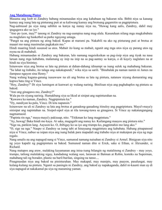 Ang Matalinong Pintor
Masama ang loob ni Zandrey habang minamasdan niya ang kahabaan ng bakuran nila. Bitbit niya sa kanang
kamay ang isang lata ng pinturang puti at sa kaliwang kamay ang brotsang gagamitin sa pagpipintura.
Nag-aalmusal pa siya nang sabihin sa kanya ng nanay niya na, "Huwag kang aalis, Zandrey, dahil may
ipagagawa ako sa iyo."
"Ano po iyon, inay?" tanong ni Zandrey na nag-uumpisa nang mag-alala. Kasunduan nilang mga magkababata
na maglalaro ng basketbol sa parke ngayong umaga.
"Pangit na ang pintura ng ating bakod. Kupas at marumi pa. Nakabili na ako ng pinturang puti at brotsa at
maaari mo nang masimulan pagkakain mo."
Hindi maaring hindi susunod sa utos. Mabait ito kung sa mabait, ngunit ang mga utos niya ay parang utos ng
reyna na di mababali.
Habang minamasdan ni Zandrey ang bakuran, lalo namang nagsisiksikan sa pag-iisip niya ang tiyak na nasa
laruan nang mga kababata, malamang ay inip na inip na sa pag-aantay sa kanya, o di kaya'y naglalaro na at
hindi na siya hinintay.
Isinawsaw niya ang brotsa sa lata ng pintura at dahan-dahang idinampi sa isang sulok ng mahabang bakuran.
"Sa lahat ng trabaho, ito talaga ang nakakapundi," wika niya sa sarili. "Binabalak pa naman namin ni James na
ilampaso ngayon sina Henry."
Nang walang kagana-ganang isasawsaw na uli ang brotsa sa lata ng pintura, natanaw niyang dumarating ang
kapwa bata ring si Vince.
"Hoy, Zandrey!" Di siya lumingon at kunwari ay walang narinig. Binilisan niya ang paghahaplos ng pintura sa
bakod.
"Ano ang ginagawa mo, Zandrey?"
Wala pa rin siyang narinig. Humakbang siya sa likod at sinipat ang napinturahan na.
"Kawawa ka naman, Zandrey. Nagpipintura ka."
"Oy, nandiyan ka pala, Vince. Di kita napansin."
Isinawsaw na uli ni Zandrey sa lata ang brotsa at ganadong-ganadong itinuloy ang pagpipintura. Maya't-maya'y
sinisipat ang napintahan na. Sisipol-sipol siya at tila tuwang-tuwa sa ginagawa. Si Vince ay nakatungangang
nagmamasid.
"Papinta rin nga," maya-maya'y pakiusap, nito. "Titikman ko lang magpintura."
"Ay, huwag! Baka hindi mo kaya. At saka, magagalit ang nanay ko. Kailangang maayos ang pintura nito."
"Sige na, patikim lang. Aayusin ko. O, ibibigay ko sa iyo ang trumpo ko, pagpintahin mo lang ako."
"O, sige na nga." Naupo si Zandrey sa isang tabi at hinayaang magpintura ang kababata. Habang pinapanood
niya si Vince, nabuo sa isipan niya ang isang balak para mapadali ang trabaho niya at makaipon pa siya ng mga
regalo.
Nang umalis na ang napagod nang si Vince, sumunod namang naisahan ni Zandrey si Armel. Binigyan siya nito
ng yoyo kapalit ng pagpipintura sa bakod. Sumunod naman dito si Erick, saka si Ethan, si Alexander, si
Richard.
Nang matapos ang araw, malaking kayamanan ang inisa-isang bilangin ng matalinong si Zandrey - may yoyo,
trumpo, tatlong malalaking sigay, kandadong walang susi, larawan ni Batman at Robin, komiks na Superman,
mahabang tali ng borador, plastic na baril-barilan, singsing na tanso....
Pinagmasdan niya ang bakod na pininturahan. May makapal, may manipis, may paayon, pasalungat, may
kulang-kulang na pintura. Ngunit sa paningin ni Zandrey, ang bakod ay napakaganda, dahil ni-kaunti man ay di
siya napagod at nakakamal pa siya ng maraming yaman.

 