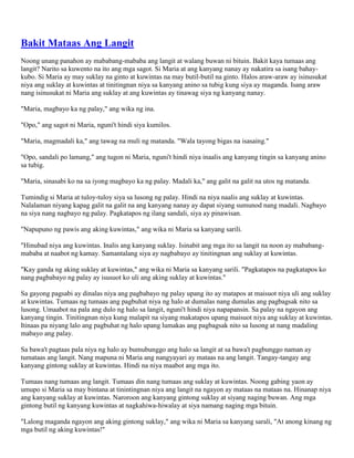 Bakit Mataas Ang Langit
Noong unang panahon ay mababang-mababa ang langit at walang buwan ni bituin. Bakit kaya tumaas ang
langit? Narito sa kuwento na ito ang mga sagot. Si Maria at ang kanyang nanay ay nakatira sa isang bahaykubo. Si Maria ay may suklay na ginto at kuwintas na may butil-butil na ginto. Halos araw-araw ay isinusukat
niya ang suklay at kuwintas at tinitingnan niya sa kanyang anino sa tubig kung siya ay maganda. Isang araw
nang isinusukat ni Maria ang suklay at ang kuwintas ay tinawag siya ng kanyang nanay.
"Maria, magbayo ka ng palay," ang wika ng ina.
"Opo," ang sagot ni Maria, nguni't hindi siya kumilos.
"Maria, magmadali ka," ang tawag na muli ng matanda. "Wala tayong bigas na isasaing."
"Opo, sandali po lamang," ang tugon ni Maria, nguni't hindi niya inaalis ang kanyang tingin sa kanyang anino
sa tubig.
"Maria, sinasabi ko na sa iyong magbayo ka ng palay. Madali ka," ang galit na galit na utos ng matanda.
Tumindig si Maria at tuloy-tuloy siya sa lusong ng palay. Hindi na niya naalis ang suklay at kuwintas.
Nalalaman niyang kapag galit na galit na ang kanyang nanay ay dapat siyang sumunod nang madali. Nagbayo
na siya nang nagbayo ng palay. Pagkatapos ng ilang sandali, siya ay pinawisan.
"Napupuno ng pawis ang aking kuwintas," ang wika ni Maria sa kanyang sarili.
"Hinubad niya ang kuwintas. Inalis ang kanyang suklay. Isinabit ang mga ito sa langit na noon ay mababangmababa at naabot ng kamay. Samantalang siya ay nagbabayo ay tinitingnan ang suklay at kuwintas.
"Kay ganda ng aking suklay at kuwintas," ang wika ni Maria sa kanyang sarili. "Pagkatapos na pagkatapos ko
nang pagbabayo ng palay ay isusuot ko uli ang aking suklay at kuwintas."
Sa gayong pagsabi ay dinalas niya ang pagbabayo ng palay upang ito ay matapos at maisuot niya uli ang suklay
at kuwintas. Tumaas ng tumaas ang pagbuhat niya ng halo at dumalas nang dumalas ang pagbagsak nito sa
lusong. Umaabot na pala ang dulo ng halo sa langit, nguni't hindi niya napapansin. Sa palay na ngayon ang
kanyang tingin. Tinitingnan niya kung malapit na siyang makatapos upang maisuot niya ang suklay at kuwintas.
Itinaas pa niyang lalo ang pagbuhat ng halo upang lumakas ang pagbagsak nito sa lusong at nang madaling
mabayo ang palay.
Sa bawa't pagtaas pala niya ng halo ay bumubunggo ang halo sa langit at sa bawa't pagbunggo naman ay
tumataas ang langit. Nang mapuna ni Maria ang nangyayari ay mataas na ang langit. Tangay-tangay ang
kanyang gintong suklay at kuwintas. Hindi na niya maabot ang mga ito.
Tumaas nang tumaas ang langit. Tumaas din nang tumaas ang suklay at kuwintas. Noong gabing yaon ay
umupo si Maria sa may bintana at tinintingnan niya ang langit na ngayon ay mataas na mataas na. Hinanap niya
ang kanyang suklay at kuwintas. Naroroon ang kanyang gintong suklay at siyang naging buwan. Ang mga
gintong butil ng kanyang kuwintas at nagkahiwa-hiwalay at siya namang naging mga bituin.
"Lalong maganda ngayon ang aking gintong suklay," ang wika ni Maria sa kanyang sarali, "At anong kinang ng
mga butil ng aking kuwintas!"

 