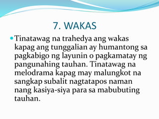 7. WAKAS
Tinatawag na trahedya ang wakas
kapag ang tunggalian ay humantong sa
pagkabigo ng layunin o pagkamatay ng
pangunahing tauhan. Tinatawag na
melodrama kapag may malungkot na
sangkap subalit nagtatapos naman
nang kasiya-siya para sa mabubuting
tauhan.
 