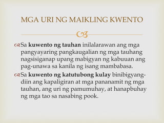 
Sa kuwento ng tauhan inilalarawan ang mga
pangyayaring pangkaugalian ng mga tauhang
nagsisiganap upang mabigyan ng kabuuan ang
pag-unawa sa kanila ng isang mambabasa.
Sa kuwento ng katutubong kulay binibigyang-
diin ang kapaligiran at mga pananamit ng mga
tauhan, ang uri ng pamumuhay, at hanapbuhay
ng mga tao sa nasabing pook.
MGA URI NG MAIKLING KWENTO
 
