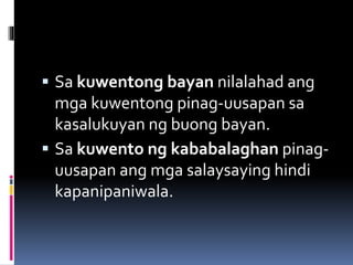  Sa kuwentong bayan nilalahad ang
mga kuwentong pinag-uusapan sa
kasalukuyan ng buong bayan.
 Sa kuwento ng kababalaghan pinag-
uusapan ang mga salaysaying hindi
kapanipaniwala.
 