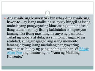  Ang maikling kuwento - binaybay ding maikling
kwento - ay isang maiksing salaysay hinggil sa isang
mahalagang pangyayaring kinasasangkutan ng isa o
ilang tauhan at may iisang kakintalan o impresyon
lamang. Isa itong masining na anyo ng panitikan.
Tulad ng nobela at dula, isa rin itong paggagad ng
realidad, kung ginagagad ang isang momento
lamang o iyong isang madulang pangyayaring
naganap sa buhay ng pangunahing tauhan. Si Edgar
Allan Poe ang tinuturing na "Ama ng Maikling
Kuwento."
 