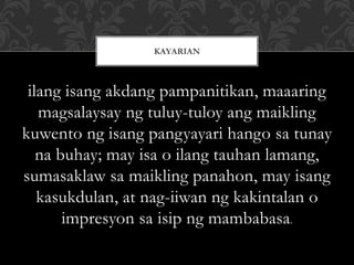 ilang isang akdang pampanitikan, maaaring
magsalaysay ng tuluy-tuloy ang maikling
kuwento ng isang pangyayari hango sa tunay
na buhay; may isa o ilang tauhan lamang,
sumasaklaw sa maikling panahon, may isang
kasukdulan, at nag-iiwan ng kakintalan o
impresyon sa isip ng mambabasa.
KAYARIAN
 