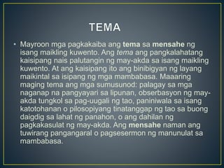 • Mayroon mga pagkakaiba ang tema sa mensahe ng
isang maikling kuwento. Ang tema ang pangkalahatang
kaisipang nais palutangin ng may-akda sa isang maikling
kuwento. At ang kaisipang ito ang binibigyan ng layang
maikintal sa isipang ng mga mambabasa. Maaaring
maging tema ang mga sumusunod: palagay sa mga
naganap na pangyayari sa lipunan, obserbasyon ng may-
akda tungkol sa pag-uugali ng tao, paniniwala sa isang
katotohanan o pilosopiyang tinatanggap ng tao sa buong
daigdig sa lahat ng panahon, o ang dahilan ng
pagkakasulat ng may-akda. Ang mensahe naman ang
tuwirang pangangaral o pagsesermon ng manunulat sa
mambabasa.
 