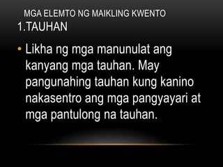 MGA ELEMTO NG MAIKLING KWENTO
1.TAUHAN
• Likha ng mga manunulat ang
kanyang mga tauhan. May
pangunahing tauhan kung kanino
nakasentro ang mga pangyayari at
mga pantulong na tauhan.
 