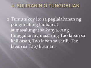  Tumutukoy ito sa paglalabanan ng
pangunahing tauhan at
sumasalungat sa kanya. Ang
tunggalian ay maaaring Tao laban sa
kalikasan, Tao laban sa sarili, Tao
laban sa Tao/lipunan.
 