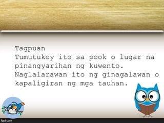 Tagpuan
Tumutukoy ito sa pook o lugar na
pinangyarihan ng kuwento.
Naglalarawan ito ng ginagalawan o
kapaligiran ng mga tauhan.
 