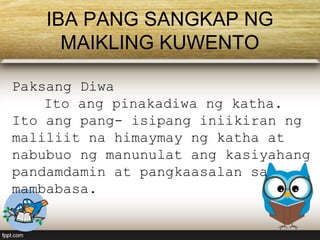 IBA PANG SANGKAP NG
MAIKLING KUWENTO
Paksang Diwa
Ito ang pinakadiwa ng katha.
Ito ang pang- isipang iniikiran ng
maliliit na himaymay ng katha at
nabubuo ng manunulat ang kasiyahang
pandamdamin at pangkaasalan sa
mambabasa.
 