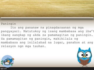 Paningin
Ito ang pananaw na pinagdaraanan ng mga
pangyayari. Matutukoy ng isang mambabasa ang iba’t
ibang sangkap ng akda sa pamamagitan ng paningin.
Sa pamamagitan ng paningin, makikilala ng
mambabasa ang inilalahad na lugar, panahon at ang
relasyon ngn mga tauhan.
 