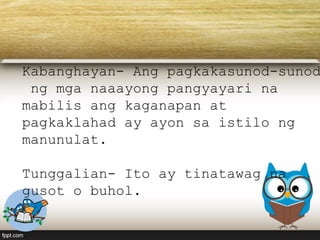 Kabanghayan- Ang pagkakasunod-sunod
ng mga naaayong pangyayari na
mabilis ang kaganapan at
pagkaklahad ay ayon sa istilo ng
manunulat.
Tunggalian- Ito ay tinatawag na
gusot o buhol.
 