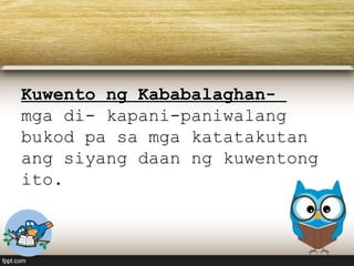 Kuwento ng Kababalaghan-
mga di- kapani-paniwalang
bukod pa sa mga katatakutan
ang siyang daan ng kuwentong
ito.
 