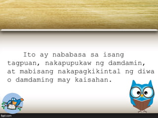 Ito ay nababasa sa isang
tagpuan, nakapupukaw ng damdamin,
at mabisang nakapagkikintal ng diwa
o damdaming may kaisahan.
 