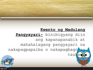 Kwento ng Madulang
Pangyayari- binibigyang diin
ang kapanapanabik at
mahahalagang pangyayari na
nakapagpapaiba o nakapagbago sa
tauhan.
 