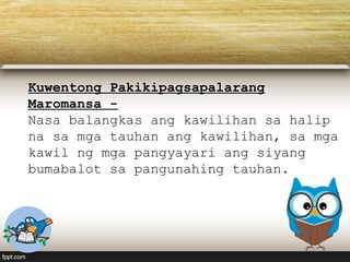 Kuwentong Pakikipagsapalarang
Maromansa -
Nasa balangkas ang kawilihan sa halip
na sa mga tauhan ang kawilihan, sa mga
kawil ng mga pangyayari ang siyang
bumabalot sa pangunahing tauhan.
 