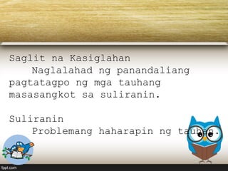 Saglit na Kasiglahan
Naglalahad ng panandaliang
pagtatagpo ng mga tauhang
masasangkot sa suliranin.
Suliranin
Problemang haharapin ng tauhan.
 