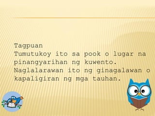 Tagpuan
Tumutukoy ito sa pook o lugar na
pinangyarihan ng kuwento.
Naglalarawan ito ng ginagalawan o
kapaligiran ng mga tauhan.
 
