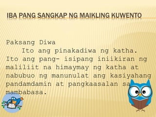Paksang Diwa
Ito ang pinakadiwa ng katha.
Ito ang pang- isipang iniikiran ng
maliliit na himaymay ng katha at
nabubuo ng manunulat ang kasiyahang
pandamdamin at pangkaasalan sa
mambabasa.
 