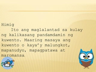 Himig
Ito ang maglalantad sa kulay
ng kalikasang pandamdamin ng
kuwento. Maaring masaya ang
kuwento o kaya’y malungkot,
mapanudyo, mapagpatawa at
maromansa.
 