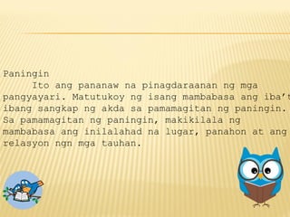 Paningin
Ito ang pananaw na pinagdaraanan ng mga
pangyayari. Matutukoy ng isang mambabasa ang iba’t
ibang sangkap ng akda sa pamamagitan ng paningin.
Sa pamamagitan ng paningin, makikilala ng
mambabasa ang inilalahad na lugar, panahon at ang
relasyon ngn mga tauhan.
 