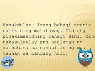 Kasukdulan- Isang bahagi ngunit
salik ding matatawag. Ito ang
pinakamasidhing bahagi dahil dito
nakasalaylay ang kaalaman ng
mambabasa sa sasapitin ng mga
tauhan sa bandang huli.
 