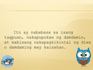 Ito ay nababasa sa isang
tagpuan, nakapupukaw ng damdamin,
at mabisang nakapagkikintal ng diwa
o damdaming may kaisahan.
 