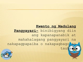 Kwento ng Madulang
Pangyayari- binibigyang diin
ang kapanapanabik at
mahahalagang pangyayari na
nakapagpapaiba o nakapagbago sa
tauhan.
 