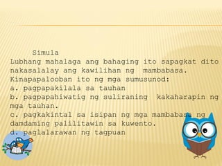 Simula
Lubhang mahalaga ang bahaging ito sapagkat dito
nakasalalay ang kawilihan ng mambabasa.
Kinapapalooban ito ng mga sumusunod:
a. pagpapakilala sa tauhan
b. pagpapahiwatig ng suliraning kakaharapin ng
mga tauhan.
c. pagkakintal sa isipan ng mga mambabasa ng
damdaming palilitawin sa kuwento.
d. paglalarawan ng tagpuan
 