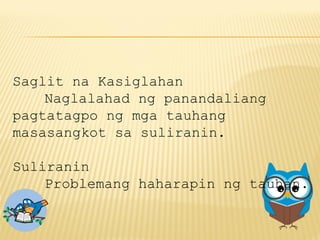 Saglit na Kasiglahan
Naglalahad ng panandaliang
pagtatagpo ng mga tauhang
masasangkot sa suliranin.
Suliranin
Problemang haharapin ng tauhan.
 