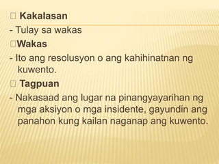 Kakalasan
- Tulay sa wakas
Wakas
- Ito ang resolusyon o ang kahihinatnan ng
kuwento.
Tagpuan
- Nakasaad ang lugar na pinangyayarihan ng
mga aksiyon o mga insidente, gayundin ang
panahon kung kailan naganap ang kuwento.
 