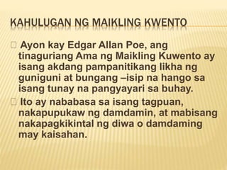 KAHULUGAN NG MAIKLING KWENTO
Ayon kay Edgar Allan Poe, ang
tinaguriang Ama ng Maikling Kuwento ay
isang akdang pampanitikang likha ng
guniguni at bungang –isip na hango sa
isang tunay na pangyayari sa buhay.
Ito ay nababasa sa isang tagpuan,
nakapupukaw ng damdamin, at mabisang
nakapagkikintal ng diwa o damdaming
may kaisahan.
 