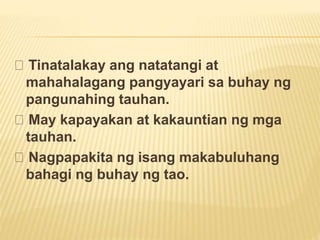 Tinatalakay ang natatangi at
mahahalagang pangyayari sa buhay ng
pangunahing tauhan.
May kapayakan at kakauntian ng mga
tauhan.
Nagpapakita ng isang makabuluhang
bahagi ng buhay ng tao.
 