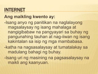 INTERNET
Ang maikling kwento ay:
-Isang anyo ng panitikan na naglalayong
magsalaysay ng isang mahalaga at
nangigibabaw na pangyayari sa buhay ng
pangunahing tauhan at nag-iiwan ng isang
kakintalan sa isip ng mga mambabasa.
-katha na nagsasalaysay at tumatalakay sa
madulang bahagi ng buhay.
-Isang uri ng masining na pagsasalaysay na
maikli ang kaanyuan.
 